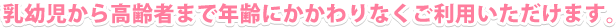 乳幼児から高齢者まで年齢にかかわりなくご利用いただけます。